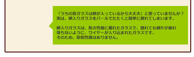 「うちの窓ガラスは網が入っているから大丈夫」と思っていませんか?実は、網入りガラスをバールでたたくと簡単に割れてしまいます。網入りガラスは、防火性能に優れたガラスで、割れても破片が崩れ落ちないように、ワイヤーが入り込まれたガラスです。そのため、防犯性能はありません。